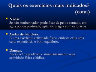 Quais os exercícios mais indicados?Quais os exercícios mais indicados?
(cont.)(cont.)
 Nadar.Nadar.
Se não souber nadar, pode ficar de pé ou sentado, emSe não souber nadar, pode ficar de pé ou sentado, em
água pouco profunda, agitando a água com os braços.água pouco profunda, agitando a água com os braços.
 Andar de bicicleta.Andar de bicicleta.
É uma excelente actividade física, embora exija umaÉ uma excelente actividade física, embora exija uma
certa experiência e bom equilíbrio.certa experiência e bom equilíbrio.
 Dançar.Dançar.
Acessível e agradável, é simultaneamente umaAcessível e agradável, é simultaneamente uma
actividade física e lúdica.actividade física e lúdica.
 