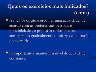 Quais os exercícios mais indicados?Quais os exercícios mais indicados?
(cont.)(cont.)
 A melhor opção é escolher uma actividade, deA melhor opção é escolher uma actividade, de
acordo com as preferências pessoais eacordo com as preferências pessoais e
possibilidades, e praticá-la todos os dias,possibilidades, e praticá-la todos os dias,
aumentando gradualmente o esforço e a duraçãoaumentando gradualmente o esforço e a duração
do exercício.do exercício.
 O importante é manter um nível de actividadeO importante é manter um nível de actividade
constante.constante.
 