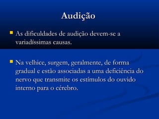 AudiçãoAudição
 As dificuldades de audição devem-se aAs dificuldades de audição devem-se a
variadíssimas causas.variadíssimas causas.
 Na velhice, surgem, geralmente, de formaNa velhice, surgem, geralmente, de forma
gradual e estão associadas a uma deficiência dogradual e estão associadas a uma deficiência do
nervo que transmite os estímulos do ouvidonervo que transmite os estímulos do ouvido
interno para o cérebro.interno para o cérebro.
 