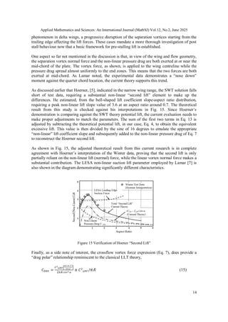 Applied Mathematics and Sciences: An International Journal (MathSJ) Vol.12, No.2, June 2025
14
phenomenon in delta wings, a progressive disruption of the separation vortices starting from the
trailing edge affecting the lift forces. These cases mandate a more thorough investigation of post
stall behaviour now that a basic framework for pre-stalling lift is established.
One aspect so far not mentioned in the discussion is that, in view of the wing and flow geometry,
the separation vortex normal force and the non-linear pressure drag are both exerted at or near the
mid-chord of the plate. The vortex force, as shown, is applied to the wing centreline while the
pressure drag spread almost uniformly to the end zones. This means that the two forces are both
exerted at mid-chord. As Lamar noted, the experimental data demonstrates a “nose down”
moment against the quarter chord location, the current theory supports this trend.
As discussed earlier that Hoerner, [5], indicated in the narrow wing range, the SWT solution falls
short of test data, requiring a substantial non-linear “second lift” element to make up the
differences. He estimated, from the bell-shaped lift coefficient slope-aspect ratio distribution,
requiring a peak non-linear lift slope value of 3.6 at an aspect ratio around 0.7. The theoretical
result from this study is checked against his interpretations in Fig. 15. Since Hoerner’s
demonstration is comparing against the SWT theory potential lift, the current evaluation needs to
make proper adjustments to match the parameters. The sum of the first two terms in Eq. 13 is
adjusted by subtracting the theoretical potential lift, in our case, Eq. 4, to obtain the equivalent
excessive lift. This value is then divided by the sine of 16 degrees to emulate the appropriate
“non-linear” lift coefficient slope and subsequently added to the non-linear pressure drag of Eq. 7
to reconstruct the Hoerner second lift.
As shown in Fig. 15, the adjusted theoretical result from this current research is in complete
agreement with Hoerner’s interpretation of the Winter data, proving that the second lift is only
partially reliant on the non-linear lift (normal) force, while the linear vortex normal force makes a
substantial contribution. The LESA non-linear suction lift parameter employed by Lamar [7] is
also shown in the diagram demonstrating significantly different characteristics.
Figure 15 Verification of Hoener “Second Lift”
Finally, as a side note of interest, the crossflow vortex force expression (Eq. 7), does provide a
“drag polar” relationship reminiscent to the classical LLT theory,
(15)
 