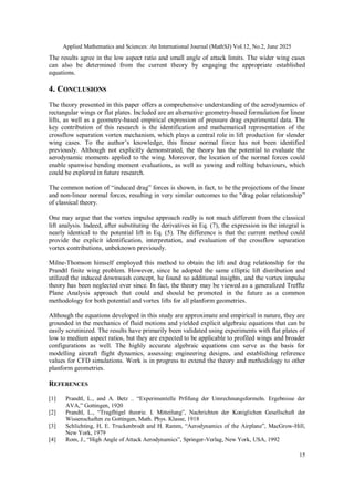 Applied Mathematics and Sciences: An International Journal (MathSJ) Vol.12, No.2, June 2025
15
The results agree in the low aspect ratio and small angle of attack limits. The wider wing cases
can also be determined from the current theory by engaging the appropriate established
equations.
4. CONCLUSIONS
The theory presented in this paper offers a comprehensive understanding of the aerodynamics of
rectangular wings or flat plates. Included are an alternative geometry-based formulation for linear
lifts, as well as a geometry-based empirical expression of pressure drag experimental data. The
key contribution of this research is the identification and mathematical representation of the
crossflow separation vortex mechanism, which plays a central role in lift production for slender
wing cases. To the author’s knowledge, this linear normal force has not been identified
previously. Although not explicitly demonstrated, the theory has the potential to evaluate the
aerodynamic moments applied to the wing. Moreover, the location of the normal forces could
enable spanwise bending moment evaluations, as well as yawing and rolling behaviours, which
could be explored in future research.
The common notion of “induced drag” forces is shown, in fact, to be the projections of the linear
and non-linear normal forces, resulting in very similar outcomes to the "drag polar relationship”
of classical theory.
One may argue that the vortex impulse approach really is not much different from the classical
lift analysis. Indeed, after substituting the derivatives in Eq. (7), the expression in the integral is
nearly identical to the potential lift in Eq. (5). The difference is that the current method could
provide the explicit identification, interpretation, and evaluation of the crossflow separation
vortex contributions, unbeknown previously.
Milne-Thomson himself employed this method to obtain the lift and drag relationship for the
Prandtl finite wing problem. However, since he adopted the same elliptic lift distribution and
utilized the induced downwash concept, he found no additional insights, and the vortex impulse
theory has been neglected ever since. In fact, the theory may be viewed as a generalized Trefftz
Plane Analysis approach that could and should be promoted in the future as a common
methodology for both potential and vortex lifts for all planform geometries.
Although the equations developed in this study are approximate and empirical in nature, they are
grounded in the mechanics of fluid motions and yielded explicit algebraic equations that can be
easily scrutinized. The results have primarily been validated using experiments with flat plates of
low to medium aspect ratios, but they are expected to be applicable to profiled wings and broader
configurations as well. The highly accurate algebraic equations can serve as the basis for
modelling aircraft flight dynamics, assessing engineering designs, and establishing reference
values for CFD simulations. Work is in progress to extend the theory and methodology to other
planform geometries.
REFERENCES
[1] Prandtl, L., and A. Betz .. “Experimentelle Prfifung der Umrechnungsformeln. Ergebnisse der
AVA,” Gottingen, 1920
[2] Prandtl, L., “Tragfltigel theorie. I. Mitteilung”, Nachrichten der Koniglichen Gesellschaft der
Wissenschaften zu Gottingen, Math. Phys. Klasse, 1918
[3] Schlichting, H, E. Truckenbrodt and H. Ramm, “Aerodynamics of the Airplane”, MacGrow-Hill,
New York, 1979
[4] Rom, J., “High Angle of Attack Aerodynamics”, Springer-Verlag, New York, USA, 1992
 