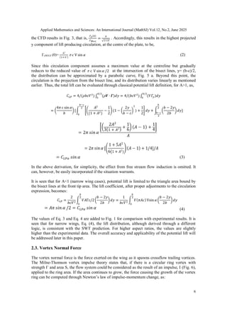 Applied Mathematics and Sciences: An International Journal (MathSJ) Vol.12, No.2, June 2025
6
the CFD results in Fig. 3, that is, . Accordingly, this results in the highest projected
y component of lift producing circulation, at the centre of the plate, to be,
ΓyMAX (0)=  c (2)
Since this circulation component assumes a maximum value at the centreline but gradually
reduces to the reduced value of  c at the intersection of the bisect lines, y= (b-c)/2,
the distribution can be approximated by a parabolic curve, Fig. 5 a. Beyond this point, the
circulation is the projection from the bisect line, and its distribution varies linearly as mentioned
earlier. Thus, the total lift can be evaluated through classical potential lift definition, for A>1, as,
(3)
In the above derivation, for simplicity, the effect from free stream flow induction is omitted. It
can, however, be easily incorporated if the situation warrants.
It is seen that for A<1 (narrow wing cases), potential lift is limited to the triangle area bound by
the bisect lines at the front tip area. The lift coefficient, after proper adjustments to the circulation
expression, becomes:
(4)
The values of Eq. 3 and Eq. 4 are added to Fig. 1 for comparison with experimental results. It is
seen that for narrow wings, Eq. (4), the lift distribution, although derived through a different
logic, is consistent with the SWT prediction. For higher aspect ratios, the values are slightly
higher than the experimental data. The overall accuracy and applicability of the potential lift will
be addressed later in this paper.
2.3. Vortex Normal Force
The vortex normal force is the force exerted on the wing as it spawns crossflow trailing vortices.
The Milne-Thomson vortex impulse theory states that, if there is a circular ring vortex with
strength Γ and area S, the flow system could be considered as the result of an impulse, I (Fig. 6),
applied to the ring area. If the area continues to grow, the force causing the growth of the vortex
ring can be computed through Newton’s law of impulse-momentum change, as:
 