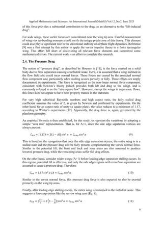 Applied Mathematics and Sciences: An International Journal (MathSJ) Vol.12, No.2, June 2025
9
of this force provides a substantial contribution to the drag, as an alternative to the “lift-induced
drag”.
For wide wings, these vortex forces are concentrated near the wing tip area. Careful measurement
of wing root up-bending moments could verify the unique predictions of this theory. This element
could also play a significant role in the directional stability of airplane flight dynamics. Reference
[9] was a first attempt by this author to apply the vortex impulse theory to a finite rectangular
wing. That effort fell short of discovering all relevant force elements and committed some
mathematical errors. The current work is an effort to complete the research.
2.4. The Pressure Drag
The notion of “pressure drag”, as described by Hoerner in [11], is the force exerted on a solid
body due to flow separation causing a turbulent wake. Here, it is assumed that a wing inclined in
the flow field also could incur normal forces. These forces are caused by the projected normal
flow component and, particularly when stalling occurs partially or fully. These effects are amply
documented in experiments. The force is recognized as the non-linear normal force component,
consistent with Newton’s theory (which provides both lift and drag to the wing), and is
commonly referred to as the “sine square law”. However, except for wings in supersonic flows,
this force does not appear to have been properly treated in the literature.
For very high subcritical Reynolds numbers and high aspect ratio, the fully stalled drag
coefficient assumes the value of 2, as given by Newton and confirmed by experiments. On the
other hand, for an aspect ratio of unity (a square plate), the value reduces to a minimum of 1.17,
according to Winter’s experiments [12]. Apparently, the drag force is, again, governed by the
planform geometry.
An empirical formula is then established, for this study, to represent the variations by adopting a
simple “area rule” representation. That is, for A<1, since the side edge separation vortices are
always present:
(9)
This is based on the recognition that once the side edge separation occurs, the entire wing is in a
stalled state and the pressure drag will be fully present, complementing the vortex normal force.
Similar to the potential lift, the front and back end zone areas are also assumed to produce
lowered pressure drag, while the remaining areas suffer full drag effects.
On the other hand, consider wider wings (A>1) before leading-edge separation stalling occurs. In
this regime, potential lift is effective, and only the side edge regions with crossflow separation are
assumed to cause a pressure drag. Therefore:
(10)
Similar to the vortex normal force, this pressure drag force is also expected to also be exerted
primarily on the wing tip areas.
Finally, after leading edge stalling occurs, the entire wing is immersed in the turbulent wake. This
suggests a force expression like the narrow wing case (Eq. 9):
(11)
 