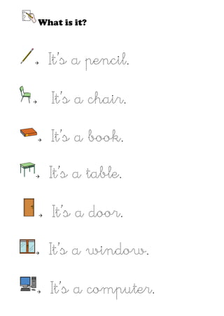 What is it?



       It’s a pencil.

       It’s a chair.

       It’s a book.

       It’s a table.

       It’s a door.

       It’s a window.

       It’s a computer.
 