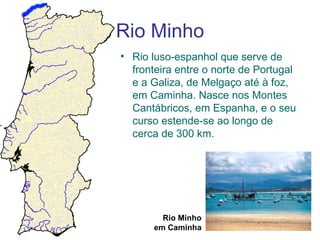 Rio Minho
• Rio luso-espanhol que serve de
  fronteira entre o norte de Portugal
  e a Galiza, de Melgaço até à foz,
  em Caminha. Nasce nos Montes
  Cantábricos, em Espanha, e o seu
  curso estende-se ao longo de
  cerca de 300 km.




         Rio Minho
       em Caminha
 