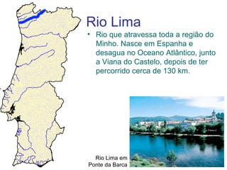 Rio Lima
• Rio que atravessa toda a região do
  Minho. Nasce em Espanha e
  desagua no Oceano Atlântico, junto
  a Viana do Castelo, depois de ter
  percorrido cerca de 130 km.




  Rio Lima em
Ponte da Barca
 