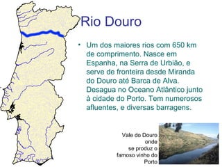Rio Douro
• Um dos maiores rios com 650 km
  de comprimento. Nasce em
  Espanha, na Serra de Urbião, e
  serve de fronteira desde Miranda
  do Douro até Barca de Alva.
  Desagua no Oceano Atlântico junto
  à cidade do Porto. Tem numerosos
  afluentes, e diversas barragens.


            Vale do Douro
                     onde
              se produz o
          famoso vinho do
                    Porto
 