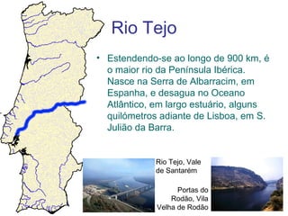 Rio Tejo
• Estendendo-se ao longo de 900 km, é
  o maior rio da Península Ibérica.
  Nasce na Serra de Albarracim, em
  Espanha, e desagua no Oceano
  Atlântico, em largo estuário, alguns
  quilómetros adiante de Lisboa, em S.
  Julião da Barra.


             Rio Tejo, Vale
             de Santarém

                   Portas do
                 Rodão, Vila
             Velha de Rodão
 