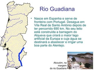 Rio Guadiana
• Nasce em Espanha e serve de
  fronteira com Portugal. Desagua em
  Vila Real de Santo António depois de
  ter percorrido 690 km. No seu leito
  está construída a barragem do
  Alqueva que criará o maior lago
  artificial da Europa e cuja água se
  destinará a abastecer e irrigar uma
  boa parte do Alentejo.




                 Alcoutim, na
                     margem
             do rio Guadiana
 