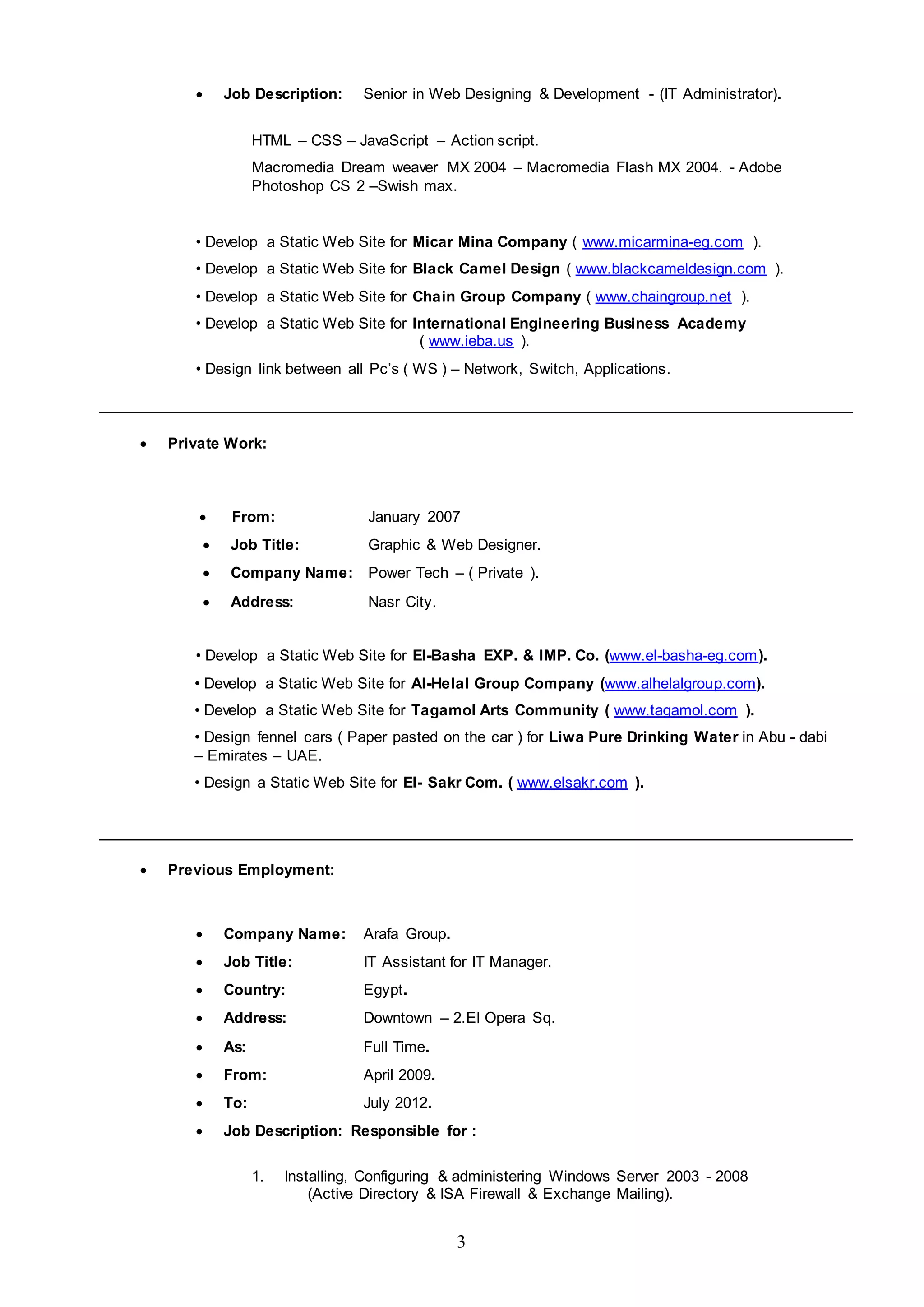 3
 Job Description: Senior in Web Designing & Development - (IT Administrator).
HTML – CSS – JavaScript – Action script.
Macromedia Dream weaver MX 2004 – Macromedia Flash MX 2004. - Adobe
Photoshop CS 2 –Swish max.
• Develop a Static Web Site for Micar Mina Company ( www.micarmina-eg.com ).
• Develop a Static Web Site for Black Camel Design ( www.blackcameldesign.com ).
• Develop a Static Web Site for Chain Group Company ( www.chaingroup.net ).
• Develop a Static Web Site for International Engineering Business Academy
( www.ieba.us ).
• Design link between all Pc’s ( WS ) – Network, Switch, Applications.
 Private Work:
 From: January 2007
 Job Title: Graphic & Web Designer.
 Company Name: Power Tech – ( Private ).
 Address: Nasr City.
• Develop a Static Web Site for El-Basha EXP. & IMP. Co. (www.el-basha-eg.com).
• Develop a Static Web Site for Al-Helal Group Company (www.alhelalgroup.com).
• Develop a Static Web Site for Tagamol Arts Community ( www.tagamol.com ).
• Design fennel cars ( Paper pasted on the car ) for Liwa Pure Drinking Water in Abu - dabi
– Emirates – UAE.
• Design a Static Web Site for El- Sakr Com. ( www.elsakr.com ).
 Previous Employment:
 Company Name: Arafa Group.
 Job Title: IT Assistant for IT Manager.
 Country: Egypt.
 Address: Downtown – 2.El Opera Sq.
 As: Full Time.
 From: April 2009.
 To: July 2012.
 Job Description: Responsible for :
1. Installing, Configuring & administering Windows Server 2003 - 2008
(Active Directory & ISA Firewall & Exchange Mailing).
 