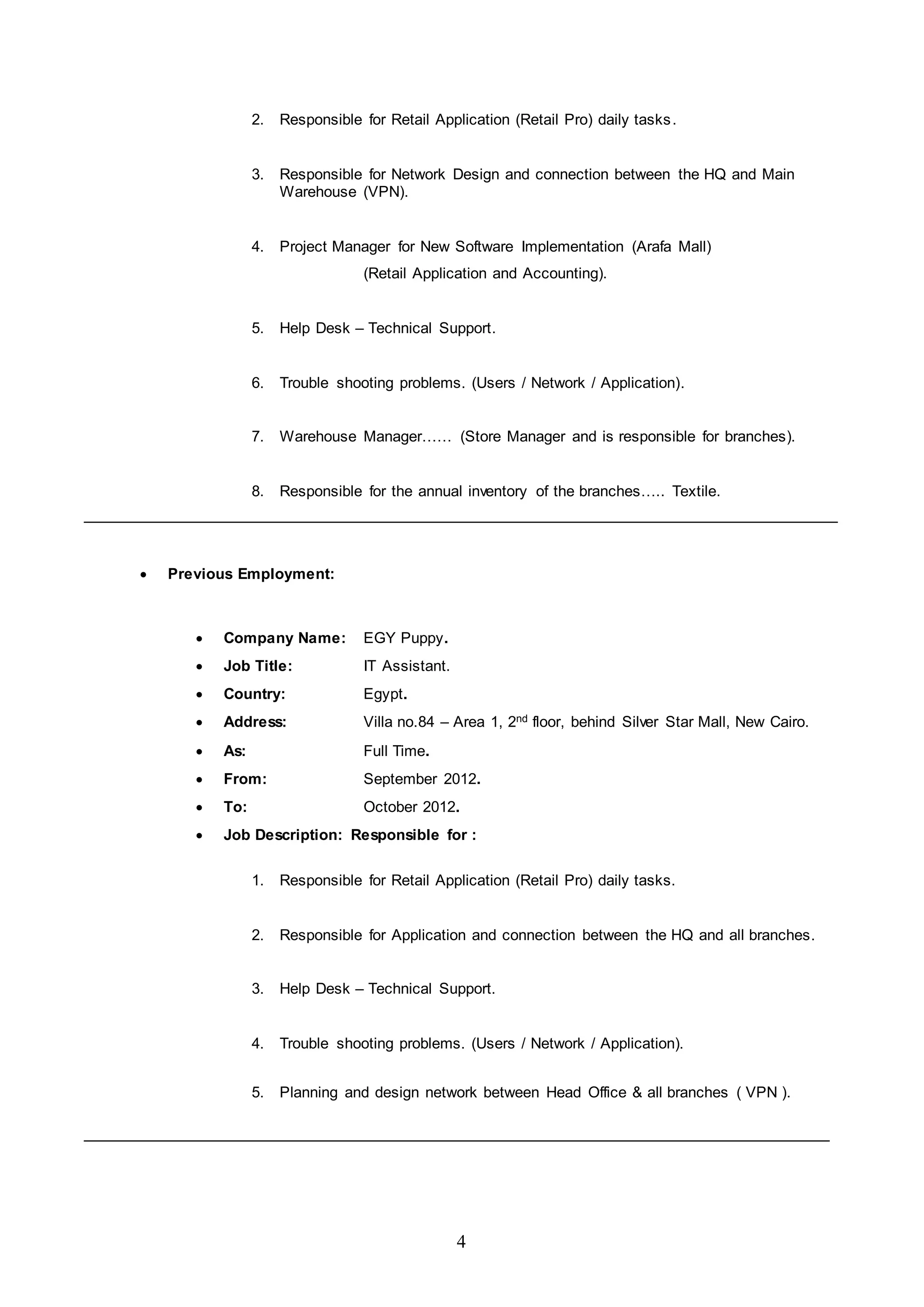 4
2. Responsible for Retail Application (Retail Pro) daily tasks.
3. Responsible for Network Design and connection between the HQ and Main
Warehouse (VPN).
4. Project Manager for New Software Implementation (Arafa Mall)
(Retail Application and Accounting).
5. Help Desk – Technical Support.
6. Trouble shooting problems. (Users / Network / Application).
7. Warehouse Manager…… (Store Manager and is responsible for branches).
8. Responsible for the annual inventory of the branches….. Textile.
 Previous Employment:
 Company Name: EGY Puppy.
 Job Title: IT Assistant.
 Country: Egypt.
 Address: Villa no.84 – Area 1, 2nd floor, behind Silver Star Mall, New Cairo.
 As: Full Time.
 From: September 2012.
 To: October 2012.
 Job Description: Responsible for :
1. Responsible for Retail Application (Retail Pro) daily tasks.
2. Responsible for Application and connection between the HQ and all branches.
3. Help Desk – Technical Support.
4. Trouble shooting problems. (Users / Network / Application).
5. Planning and design network between Head Office & all branches ( VPN ).
 