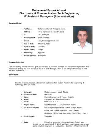 1
Mohammed Farouk Ahmed
Electronics & Communication Tech Engineering
IT Assistant Manager – (Administration)
Personal Data:
 Full Name: Mohammed Farouk Ahmed El-Sayed.
 Address : 6th El-Manzarah St., Shoubra Cairo.
 Tel : 02 - 22366236.
 Personal GSM: 0100 - 0467207.
 E-mail: amr_farouk83@hotmail.com
 Date of Birth: March 17, 1983.
 Place of Birth: Shoubra.
 Marital Status: Single.
 Nationality: Egyptian.
 Military Service: Exempted.
Career Objective:
I am now looking forward to have a good position as a IT Assistant Manager in a well-known organization that
helps me to develop my skills and prove myself as an IT Manager. Hope to join with great Company to have
me good experience.
Education:
Bachelor of Communication & Electronics Application from Modern Academy for Engineering &
Technology (MAM) in Maadi.
 University: Modern Academy Maadi (MAM).
 Graduation Year: May 2006.
 Major: Electric Engineering (5 Years – English).
 Minor: Electronics & Communication tech.
 Grade: Good ( % 70.32 ) .
 Project Name: WCDMA ( IS-95 )….. 3rd generation mobile.
 Graduation Project: (WCDMA) Wideband Code Division Multiple Access,
CDMA 2000, Spread Spectrum ( SS ), Channel,
Modulation ( BPSK – QPSK – ASK – PSK – FSK - ....ALL ).
 Grade Project: Very Good.
 Make: I Shoed as a member in the project team. Project was
divided into two major both S.W & H.W and I work most hardware as we use
some circuits to do project as ( Modulation – Oscillator – Data transmitted &
 