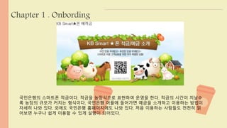 Chapter 1 . Onbording 
국민은행의 스마트폰 적금이다. 적금을 농장식으로 표현하여 운영을 한다. 적금의 시간이 지날수 
록 농장의 규모가 커지는 형식이다. 국민은행 어플에 들어가면 예금을 소개하고 이용하는 방법이 
자세히 나와 있다. 외에도 국민은행 홈페이지에도 나와 있다. 처음 이용하는 사람들도 천천히 읽 
어보면 누구나 쉽게 이용할 수 있게 설명이 되어있다. 
 