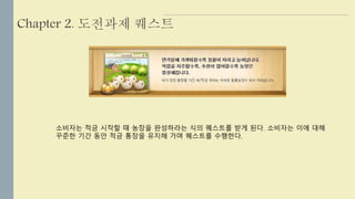 Chapter 2. 도전과제 퀘스트 
소비자는 적금 시작할 때 농장을 완성하라는 식의 퀘스트를 받게 된다. 소비자는 이에 대해 
꾸준한 기간 동안 적금 통장을 유지해 가며 퀘스트를 수행한다. 
 
