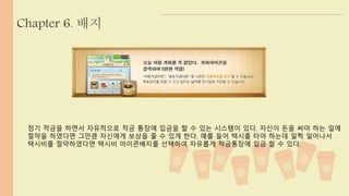 Chapter 6. 배지 
정기 적금을 하면서 자유적으로 적금 통장에 입금을 할 수 있는 시스템이 있다. 자신이 돈을 써야 하는 일에 
절약을 하였다면 그만큼 자신에게 보상을 줄 수 있게 한다. 예를 들어 택시를 타야 하는데 일찍 일어나서 
택시비를 절약하였다면 택시비 아이콘배지를 선택하여 자유롭게 적금통장에 입금 할 수 있다. 
 