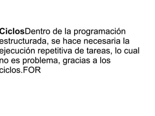 CiclosDentro de la programación
estructurada, se hace necesaria la
ejecución repetitiva de tareas, lo cual
no es problema, gracias a los
ciclos.FOR
 