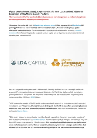 Digital Entertainment Asset (DEA) Secures $10M from LDA Capital to Accelerate
Expansion of PlayMining GameFi Platform
The investment will further accelerate DEA’s business and market expansion as well as help optimize
the development of its Web3 entertainment platform.
Singapore, December 14, 2022 -- Digital Entertainment Asset (DEA), operator of the PlayMining NFT
gaming platform, has raised a US$10 million investment from LA-based LDA Capital, a global
alternative investment group. The announcement comes less than a month after receiving a minority
investment from Rakuten Capital, the corporate venture capital arm of Japanese e-commerce and internet
services giant, Rakuten Group.
DEA is a Singapore-based global Web3 entertainment company launched in 2018. It manages intellectual
property (IP) monetization for content creators and operates the PlayMining platform, which comprises a
growing selection of P&E games, the PlayMining NFT marketplace, the in-development PlayMining Verse
metaverse and the DEAPcoin ($DEP) token.
“LDA is pleased to support DEA with flexible growth capital as it advances its innovative approach to content
monetization and P2E gaming. DEA continues to distinguish itself with its cash flow generating business
model and solid user base, positioning them as market leaders,” said LDA Capital Managing Partner and
co-founder Warren Baker.
“DEA is very pleased to receive funding from LDA Capital, especially in the current bear market conditions,”
said DEA co-founder and co-CEO Naohito Yoshida. “We have been rapidly building out our catalog of Play-and-
Earn NFT games, now enjoyed by 2.6 million users. This fresh funding will help develop our platform and
drive market expansion even further, as we continue to actively form more strategic partnerships that
broaden our ecosystem and to consolidate a leading position in the Web3 entertainment landscape.”
 