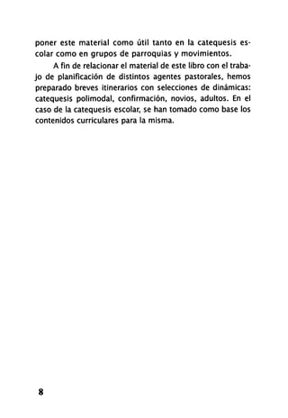 poner este material como útil tanto en la catequesis es­
colar como en grupos de parroquias y movimientos.
A fin de relacionar el material de este libro con el traba­
jo de planificación de distintos agentes pastorales, hemos
preparado breves itinerarios con selecciones de dinámicas:
catequesis polimodal, confirmación, novios, adultos. En el
caso de la catequesis escolar, se han tomado como base los
contenidos curriculares para la misma.
8
 