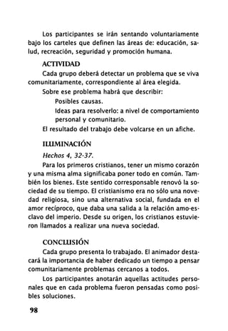 Los participantes se irán sentando voluntariamente
bajo los carteles que definen las áreas de: educación, sa­
lud, recreación, seguridad y promoción humana.
ACTIVIDAD
Cada grupo deberá detectar un problema que se viva
comunitariamente, correspondiente al área elegida.
Sobre ese problema habrá que describir:
Posibles causas.
Ideas para resolverlo: a nivel de comportamiento
personal y comunitario.
El resultado del trabajo debe volcarse en un afiche.
ILUMINACIÓN
Hechos 4, 32-37.
Para los primeros cristianos, tener un mismo corazón
y una misma alma significaba poner todo en común. Tam­
bién los bienes. Este sentido corresponsable renovó la so­
ciedad de su tiempo. El cristianismo era no sólo una nove­
dad religiosa, sino una alternativa social, fundada en el
amor recíproco, que daba una salida a la relación amo-es­
clavo del imperio. Desde su origen, los cristianos estuvie­
ron llamados a realizar una nueva sociedad.
CONCLUSIÓN
Cada grupo presenta lo trabajado. El animador desta­
cará la importancia de haber dedicado un tiempo a pensar
comunitariamente problemas cercanos a todos.
Los participantes anotarán aquellas actitudes perso­
nales que en cada problema fueron pensadas como posi­
bles soluciones.
98
 