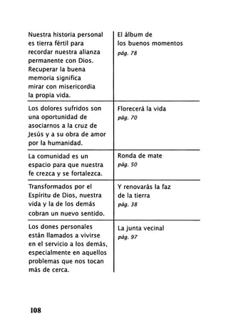 Nuestra historia personal
es tierra fértil para
recordar nuestra alianza
permanente con Dios.
Recuperar la buena
memoria significa
mirar con misericordia
la propia vida.
El álbum de
los buenos momentos
pág. 78
Los dolores sufridos son
una oportunidad de
asociarnos a la cruz de
Jesús y a su obra de amor
por la humanidad.
Florecerá la vida
pág. 70
La comunidad es un
espacio para que nuestra
fe crezca y se fortalezca.
Ronda de mate
pág. 50
Transformados por el
Espíritu de Dios, nuestra
vida y la de los demás
cobran un nuevo sentido.
Y renovarás la faz
de la tierra
pág. 38
Los dones personales
están llamados a vivirse
en el servicio a los demás,
especialmente en aquellos
problemas que nos tocan
más de cerca.
La junta vecinal
pág. 97
108
 
