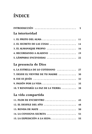 ÍNDICE
INTRODUCCIÓN 5
La interioridad
1. EL FRUTO DEL ALMA 11
2. EL SECRETO DE LAS COSAS 14
3. EL ALMANAQUE PROPIO 1 6
4. RECORDANDO A ALADINO 19
5. LÁMPARAS ENCENDIDAS 22
La presencia de Dios
6. LA ESTRELLA DE LO COTIDIANO 2 7
7. DESDE EL VIENTRE DE TU MADRE 30
8. ESE ES JESÚS , 32
9. PASIÓN POR LA VIDA 35
10. Y RENOVARÁS LA FAZ DE LA TIERRA 38
La vida compartida
1 1 . FLOR DE ENCUENTRO 45
12. EL DESFILE DEL AÑO 4 8
13. RONDA DE MATE 5 0
14. LA CONSIGNA SECRETA 53
15. LA EXPEDICIÓN A LA SELVA 55
 
