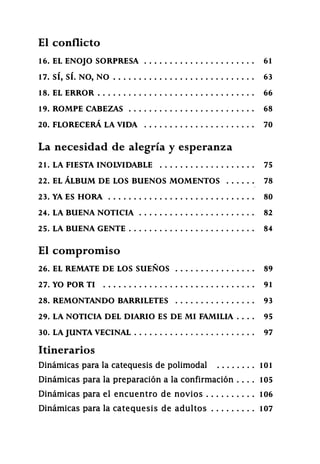 El conflicto
16. EL ENOJO SORPRESA 61
17. SÍ, SÍ. NO, NO 63
18. EL ERROR 6 6
19. ROMPE CABEZAS 68
2 0 . FLORECERÁ LA VIDA 7 0
La necesidad de alegría y esperanza
2 1 . LA FIESTA INOLVIDABLE 75
22. EL ÁLBUM DE LOS BUENOS MOMENTOS 7 8
23. YA ES HORA 8 0
24. LA BUENA NOTICIA 82
2 5 . LA BUENA GENTE 84
El compromiso
26. EL REMATE DE LOS SUEÑOS 89
2 7 . YO POR TI 91
2 8 . REMONTANDO BARRILETES 9 3
2 9 . LA NOTICIA DEL DIARIO ES DE MI FAMILIA 95
30. LA JUNTA VECINAL 9 7
Itinerarios
Dinámicas para la catequesis de polimodal 1 0 1
Dinámicas para la p r e p a r a c i ó n a la confirmación . . . . 1 0 5
Dinámicas para el e n c u e n t r o d e n o v i o s 1 0 6
Dinámicas para la c a t e q u e s i s d e a d u l t o s 1 0 7
 