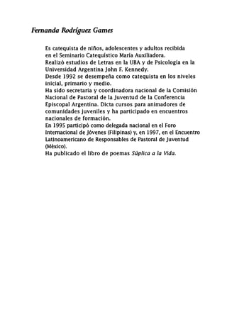 Fernanda Rodríguez Gaznes
Es catequista de niños, adolescentes y adultos recibida
en el Seminario Catequístico María Auxiliadora.
Realizó estudios de Letras en la UBA y de Psicología en la
Universidad Argentina John F. Kennedy.
Desde 1992 se desempeña como catequista en los niveles
inicial, primario y medio.
Ha sido secretaria y coordinadora nacional de la Comisión
Nacional de Pastoral de la Juventud de la Conferencia
Episcopal Argentina. Dicta cursos para animadores de
comunidades juveniles y ha participado en encuentros
nacionales de formación.
En 1995 participó como delegada nacional en el Foro
Internacional de Jóvenes (Filipinas) y, en 1997, en el Encuentro
Latinoamericano de Responsables de Pastoral de Juventud
(México).
Ha publicado el libro de poemas Súplica a la Vida.
 
