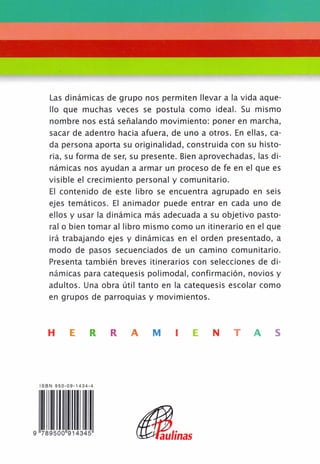 Las dinámicas de grupo nos permiten llevar a la vida aque-
llo que muchas veces se postula como ideal. Su mismo
nombre nos está señalando movimiento: poner en marcha,
sacar de adentro hacia afuera, de uno a otros. En ellas, ca-
da persona aporta su originalidad, construida con su histo-
ria, su forma de ser, su presente. Bien aprovechadas, las di-
námicas nos ayudan a armar un proceso de fe en el que es
visible el crecimiento personal y comunitario.
El contenido de este libro se encuentra agrupado en seis
ejes temáticos. El animador puede entrar en cada uno de
ellos y usar la dinámica más adecuada a su objetivo pasto-
ral o bien tomar al libro mismo como un itinerario en el que
irá trabajando ejes y dinámicas en el orden presentado, a
modo de pasos secuenciados de un camino comunitario.
Presenta también breves itinerarios con selecciones de di-
námicas para catequesis polimodal, confirmación, novios y
adultos. Una obra útil tanto en la catequesis escolar como
en grupos de parroquias y movimientos.
H E R R A M I E N T A S
ISBN 950-09-1434-4
9 7 8 9 5 0 0 9 1 4 3 4 5
Paulinas
 