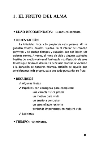 1. EL FRUTO DEL ALMA
• EDAD RECOMENDADA: 1 3 años en adelante.
• ORIENTACIÓN
La intimidad hace a lo propio de cada persona allí se
guardan tesoros, dolores, sueños. En el interior del corazón
conviven y se cruzan tiempos y espacios que nos hacen ser
quienes somos. A veces, el ritmo de vida o algunas actitudes
hostiles del medio vuelven dificultosa la manifestación de esos
tesoros que llevamos dentro. Es necesario renovar la vocación
a la donación de nosotros mismos, también de aquello que
consideramos más propio, para que todo pueda dar su fruto.
• RECURSOS
/ Algunas frutas
/ Papelitos con consignas para completar:
una característica propia
un motivo para vivir
un sueño a concretar
un aprendizaje reciente
personas importantes en nuestra vida
/ Lapiceras
•TIEMPO: 40 minutos.
11
 