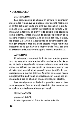 • DESARROLLO
MOTIVACIÓN
Los participantes se ubican en círculo. El animador
muestra las frutas que ya pueden estar en una mesita en
el centro del lugar. Cada uno dirá qué sensación le produ­
cen a la vista. Luego tocarán la superficie de la fruta y co­
mentarán la textura, el olor y todo aquello que aparezca
como externo. Juntos tratarán de deducir la función de la
cascara. Pueden vincularla a la defensa del frío, el agua,
las plagas y, a la vez, a la capacidad de atraer nuestro ape­
tito. Sin embargo, más allá de la cascara lo que realmente
buscamos es lo que hay en el interior de la fruta, eso que
el exterior cuida, nutre y de alguna manera manifiesta.
ACTIVIDAD
El animador comparará la fruta con nuestro propio
ser. Hay conductas en nuestra vida que hacen a la casca­
ra, es decir, a aquello de nosotros mismos que está más
expuesto. Valioso por ser medio de comunicación con los
demás, pero parcial si no consideramos también lo que
guardamos en nuestro interior. Aquellas cosas que hacen
a nuestra intimidad y que se relacionan con lo que nos ali­
menta día a día en el amor, el crecimiento, los ideales.
Los participantes recibirán los papelitos con las fra­
ses a completar (ver recursos) y tendrán diez minutos pa­
ra realizar ese trabajo en forma personal.
ILUMINACIÓN
Marcos 4, 26-29.
La tierra prepara su fruto de noche y de día.
12
 