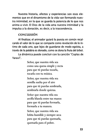 Nuestra historia, afectos y experiencias son esos ele-
mentos que en el dinamismo de la vida van formando nues-
tra intimidad, en la que se guarda la potencia de lo que nos
anima a vivir. El Dios de la vida ama nuestra intimidad y la
impulsa a la donación, es decir, a la trascendencia.
CONCLUSIÓN
Al finalizar, el animador guiará la puesta en común recal-
cando el valor de lo que se comparte como revelación de lo ín-
timo de cada uno, que lejos de guardarse de modo egoísta, a
través de la palabra es donado, como se dona la fruta del árbol.
La dinámica puede concluir con la canción "Coplas de
Yaraví".
Señor, que nuestra vida sea
como una quena simple y recta
para que tú puedas tocarla,
tocarla con tu música.
Señor, que nuestra vida sea
semilla suelta por el aire
para que tú puedas sembrarla,
sembrarla donde quieras.
Señor que nuestra vida sea
arcilla blanda entre tus manos
para que tú puedas formarla,
formarla a tu manera.
Señor, que nuestra vida sea
leñita humilde y siempre seca
para que tú puedas quemarla,
quemarla para el pobre.
13
 