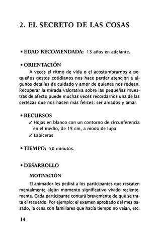 2. EL SECRETO DE LAS COSAS
• EDAD RECOMENDADA: 1 3 años en adelante.
• ORIENTACIÓN
A veces el ritmo de vida o el acostumbrarnos a pe-
queños gestos cotidianos nos hace perder atención a al-
gunos detalles de cuidado y amor de quienes nos rodean.
Recuperar la mirada valorativa sobre las pequeñas mues-
tras de afecto puede muchas veces recordarnos una de las
certezas que nos hacen más felices: ser amados y amar.
o RECURSOS
/ Hojas en blanco con un contorno de circunferencia
en el medio, de 1 5 cm, a modo de lupa
/ Lapiceras
•TIEMPO: 50 minutos.
• DESARROLLO
MOTIVACIÓN
El animador les pedirá a los participantes que rescaten
mentalmente algún momento significativo vivido reciente-
mente. Cada participante contará brevemente de qué se tra-
ta el recuerdo. Por ejemplo: el examen aprobado del mes pa-
sado, la cena con familiares que hacía tiempo no veían, etc.
14
 