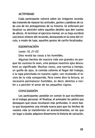 ACTIVIDAD
15
Cada participante volverá sobre las imágenes recorda-
das tratando de repasar las actitudes, gestos y palabras de ca-
da uno de los protagonistas de su historia. Se esforzará por
focalizar su atención sobre aquellos detalles que den cuenta
de afecto. Al terminar el ejercicio mental, en su hoja escribirá
una breve síntesis del recuerdo, destacando en la zona del cír-
culo, a modo de lupa, aquellos gestos de cariño focalizados.
ILUMINACIÓN
Lucas 10, 21-22.
Dios revela las cosas a los humildes.
Algunos hechos de nuestra vida son grandes no por-
que los sucesos lo sean, sino porque nuestros ojos descu-
bren su significado. Muchas veces, una sonrisa a tiempo,
un guiño de ojos, la comida caliente al llegar del trabajo,
o la ropa planchada en nuestro cajón, van revelando el te-
soro de la vida compartida. Pero como dice la lectura, es
necesario permanecer humildes, es decir, abiertos a reci-
bir y a percibir el amor de los pequeños signos.
CONCLUSIÓN
Los participantes pondrán en común lo que escribieron
en el trabajo personal. Al finalizar, el animador les pedirá que
destaquen qué cosas resultaron más profundas. A veces bas-
ta que busquemos una mirada nueva para que los hechos de
nuestra vida se transformen en acontecimientos, en los que
sin lugar a dudas adquiere dinamismo la historia de salvación.
 