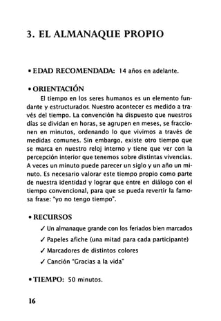 3- EL ALMANAQUE PROPIO
• EDAD RECOMENDADA: 14 años en adelante.
• ORIENTACIÓN
El tiempo en los seres humanos es un elemento fun-
dante y estructurador. Nuestro acontecer es medido a tra-
vés del tiempo. La convención ha dispuesto que nuestros
días se dividan en horas, se agrupen en meses, se fraccio-
nen en minutos, ordenando lo que vivimos a través de
medidas comunes. Sin embargo, existe otro tiempo que
se marca en nuestro reloj interno y tiene que ver con la
percepción interior que tenemos sobre distintas vivencias.
A veces un minuto puede parecer un siglo y un año un mi-
nuto. Es necesario valorar este tiempo propio como parte
de nuestra identidad y lograr que entre en diálogo con el
tiempo convencional, para que se pueda revertir la famo-
sa frase: "yo no tengo tiempo".
• RECURSOS
/ Un almanaque grande con los feriados bien marcados
/ Papeles afiche (una mitad para cada participante)
/ Marcadores de distintos colores
/ Canción "Gracias a la vida"
•TIEMPO: 50 minutos.
16
 