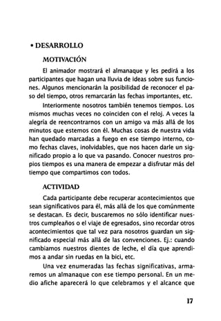 • DESARROLLO
MOTIVACIÓN
El animador mostrará el almanaque y les pedirá a los
participantes que hagan una lluvia de ideas sobre sus funcio-
nes. Algunos mencionarán la posibilidad de reconocer el pa-
so del tiempo, otros remarcarán las fechas importantes, etc.
Interiormente nosotros también tenemos tiempos. Los
mismos muchas veces no coinciden con el reloj. A veces la
alegría de reencontrarnos con un amigo va más allá de los
minutos que estemos con él. Muchas cosas de nuestra vida
han quedado marcadas a fuego en ese tiempo interno, co-
mo fechas claves, inolvidables, que nos hacen darle un sig-
nificado propio a lo que va pasando. Conocer nuestros pro-
pios tiempos es una manera de empezar a disfrutar más del
tiempo que compartimos con todos.
ACTIVIDAD
Cada participante debe recuperar acontecimientos que
sean significativos para él, más allá de los que comúnmente
se destacan. Es decir, buscaremos no sólo identificar nues-
tros cumpleaños o el viaje de egresados, sino recordar otros
acontecimientos que tal vez para nosotros guardan un sig-
nificado especial más allá de las convenciones. Ej.: cuando
cambiamos nuestros dientes de leche, el día que aprendi-
mos a andar sin ruedas en la bici, etc.
Una vez enumeradas las fechas significativas, arma-
remos un almanaque con ese tiempo personal. En un me-
dio afiche aparecerá lo que celebramos y el alcance que
17
 