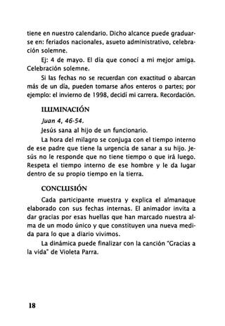 tiene en nuestro calendario. Dicho alcance puede graduar-
se en: feriados nacionales, asueto administrativo, celebra-
ción solemne.
Ej: 4 de mayo. El día que conocí a mi mejor amiga.
Celebración solemne.
Si las fechas no se recuerdan con exactitud o abarcan
más de un día, pueden tomarse años enteros o partes; por
ejemplo: el invierno de 1998, decidí mi carrera. Recordación.
ILUMINACIÓN
Juan 4, 46-54.
Jesús sana al hijo de un funcionario.
La hora del milagro se conjuga con el tiempo interno
de ese padre que tiene la urgencia de sanar a su hijo. Je-
sús no le responde que no tiene tiempo o que irá luego.
Respeta el tiempo interno de ese hombre y le da lugar
dentro de su propio tiempo en la tierra.
CONCLUSIÓN
Cada participante muestra y explica el almanaque
elaborado con sus fechas internas. El animador invita a
dar gracias por esas huellas que han marcado nuestra al-
ma de un modo único y que constituyen una nueva medi-
da para lo que a diario vivimos.
La dinámica puede finalizar con la canción "Gracias a
la vida" de Violeta Parra.
18
 