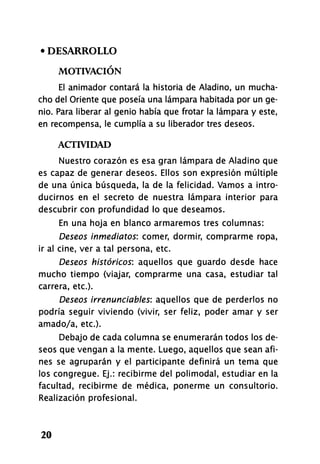 • DESARROLLO
MOTIVACIÓN
El animador contará la historia de Aladino, un mucha­
cho del Oriente que poseía una lámpara habitada por un ge­
nio. Para liberar al genio había que frotar la lámpara y este,
en recompensa, le cumplía a su liberador tres deseos.
ACTIVIDAD
Nuestro corazón es esa gran lámpara de Aladino que
es capaz de generar deseos. Ellos son expresión múltiple
de una única búsqueda, la de la felicidad. Vamos a intro­
ducirnos en el secreto de nuestra lámpara interior para
descubrir con profundidad lo que deseamos.
En una hoja en blanco armaremos tres columnas:
Deseos inmediatos: comer, dormir, comprarme ropa,
ir al cine, ver a tal persona, etc.
Deseos históricos: aquellos que guardo desde hace
mucho tiempo (viajar, comprarme una casa, estudiar tal
carrera, etc.).
Deseos irrenunciables: aquellos que de perderlos no
podría seguir viviendo (vivir, ser feliz, poder amar y ser
amado/a, etc.).
Debajo de cada columna se enumerarán todos los de­
seos que vengan a la mente. Luego, aquellos que sean afi­
nes se agruparán y el participante definirá un tema que
los congregue. Ej.: recibirme del polimodal, estudiar en la
facultad, recibirme de médica, ponerme un consultorio.
Realización profesional.
20
 