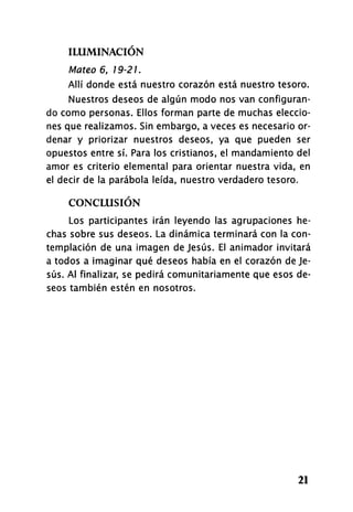 ILUMINACIÓN
Mateo 6, 19-21.
Allí donde está nuestro corazón está nuestro tesoro.
Nuestros deseos de algún modo nos van configuran­
do como personas. Ellos forman parte de muchas eleccio­
nes que realizamos. Sin embargo, a veces es necesario or­
denar y priorizar nuestros deseos, ya que pueden ser
opuestos entre sí. Para los cristianos, el mandamiento del
amor es criterio elemental para orientar nuestra vida, en
el decir de la parábola leída, nuestro verdadero tesoro.
CONCLUSIÓN
Los participantes irán leyendo las agrupaciones he­
chas sobre sus deseos. La dinámica terminará con la con­
templación de una imagen de Jesús. El animador invitará
a todos a imaginar qué deseos había en el corazón de Je­
sús. Al finalizar, se pedirá comunitariamente que esos de­
seos también estén en nosotros.
21
 