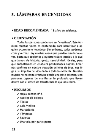 5. LÁMPARAS ENCENDIDAS
• EDAD RECOMENDADA: 13 años en adelante.
• ORIENTACIÓN
Todas las personas podemos ser "creativas". Este tér-
mino muchas veces es confundido para identificar a al-
guien ocurrente o novedoso. Sin embargo, todos podemos
crear y recrear. Hay muchas cosas que pueden resultar nue-
vas, basta que apelemos a nuestro tesoro interior, a lo que
guardamos de historia, gusto, sensibilidad, ideales, para
que encontremos en el afuera posibilidades nuevas. Crear
nos confirma en nuestra vocación de hijos de Dios, nos li-
ga a su impulso de vida dado a todo lo existente. Nuestro
mundo no necesita creativos desde una pose exterior, sino
personas capaces de manifestar lo profundo que llevan
dentro con el deseo de transformar lo que nos rodea.
• RECURSOS
/ Hojas cansón n° 5
/ Papeles de colores
/ Tijeras
/ Cola vinílica
/ Marcadores
/ Temperas
/ Revistas
/ Una vela por participante
22
 