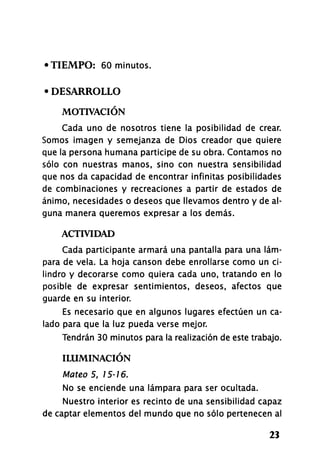 •TIEMPO: 60 minutos.
• DESARROLLO
MOTIVACIÓN
Cada uno de nosotros tiene la posibilidad de crear.
Somos imagen y semejanza de Dios creador que quiere
que la persona humana participe de su obra. Contamos no
sólo con nuestras manos, sino con nuestra sensibilidad
que nos da capacidad de encontrar infinitas posibilidades
de combinaciones y recreaciones a partir de estados de
ánimo, necesidades o deseos que llevamos dentro y de al­
guna manera queremos expresar a los demás.
ACTIVIDAD
Cada participante armará una pantalla para una lám­
para de vela. La hoja cansón debe enrollarse como un ci­
lindro y decorarse como quiera cada uno, tratando en lo
posible de expresar sentimientos, deseos, afectos que
guarde en su interior.
Es necesario que en algunos lugares efectúen un ca­
lado para que la luz pueda verse mejor.
Tendrán 30 minutos para la realización de este trabajo.
ILUMINACIÓN
Mateo 5, 15-16.
No se enciende una lámpara para ser ocultada.
Nuestro interior es recinto de una sensibilidad capaz
de captar elementos del mundo que no sólo pertenecen al
23
 