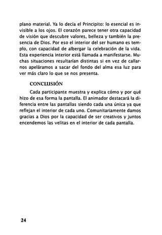 plano material. Ya lo decía el Principito: lo esencial es in­
visible a los ojos. El corazón parece tener otra capacidad
de visión que descubre valores, belleza y también la pre­
sencia de Dios. Por eso el interior del ser humano es tem­
plo, con capacidad de albergar la celebración de la vida.
Esta experiencia interior está llamada a manifestarse. Mu­
chas situaciones resultarían distintas si en vez de callar­
nos apeláramos a sacar del fondo del alma esa luz para
ver más claro lo que se nos presenta.
CONCLUSIÓN
Cada participante muestra y explica cómo y por qué
hizo de esa forma la pantalla. El animador destacará la di­
ferencia entre las pantallas siendo cada una única ya que
reflejan el interior de cada uno. Comunitariamente damos
gracias a Dios por la capacidad de ser creativos y juntos
encendemos las velitas en el interior de cada pantalla.
24
 