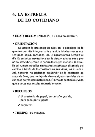 6. LA ESTRELLA
DE LO COTIDIANO
• EDAD RECOMENDADA: 1 5 años en adelante.
• ORIENTACIÓN
Descubrir la presencia de Dios en lo cotidiano es lo
que nos permite integrar la fe y la vida. Muchas veces nos
sentimos solos, cansados, no le encontramos sentido al
día. Es entonces necesario alzar la vista y aunque sea a ple-
no sol descubrir, como lo hacían los viejos marinos, la estre-
lla del rumbo. Aquellos navegantes retomaban el sentido del
camino a través de lo constante en sus vidas, las estrellas.
Así, nosotros no podemos prescindir de la constante de
amor de Dios, que no deja de darnos signos sensibles de su
cariñosa paternidad-maternidad. Él llena de sentido nuevo lo
que a veces nos resulta rutinario o vacío.
• RECURSOS
/ Una estrella de papel, en tamaño grande,
para cada participante
/ Lapiceras
•TIEMPO: 60 minutos.
27
 