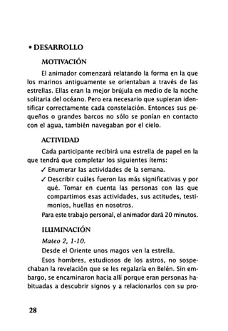 • DESARROLLO
MOTIVACIÓN
El animador comenzará relatando la forma en la que
los marinos antiguamente se orientaban a través de las
estrellas. Ellas eran la mejor brújula en medio de la noche
solitaria del océano. Pero era necesario que supieran iden-
tificar correctamente cada constelación. Entonces sus pe-
queños o grandes barcos no sólo se ponían en contacto
con el agua, también navegaban por el cielo.
ACTIVIDAD
Cada participante recibirá una estrella de papel en la
que tendrá que completar los siguientes ítems:
/ Enumerar las actividades de la semana.
/ Describir cuáles fueron las más significativas y por
qué. Tomar en cuenta las personas con las que
compartimos esas actividades, sus actitudes, testi-
monios, huellas en nosotros.
Para este trabajo personal, el animador dará 20 minutos.
ILUMINACIÓN
Mateo 2, 1-10.
Desde el Oriente unos magos ven la estrella.
Esos hombres, estudiosos de los astros, no sospe-
chaban la revelación que se les regalaría en Belén. Sin em-
bargo, se encaminaron hacia allí porque eran personas ha-
bituadas a descubrir signos y a relacionarlos con su pro-
28
 
