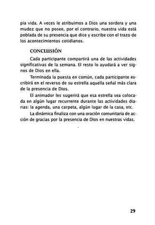pía vida. A veces le atribuimos a Dios una sordera y una
mudez que no posee, por el contrario, nuestra vida está
poblada de su presencia que dice y escribe con el trazo de
los acontecimientos cotidianos.
CONCLUSIÓN
Cada participante compartirá una de las actividades
significativas de la semana. El resto lo ayudará a ver sig-
nos de Dios en ella.
Terminada la puesta en común, cada participante es-
cribirá en el reverso de su estrella aquella señal más clara
de la presencia de Dios.
El animador les sugerirá que esa estrella sea coloca-
da en algún lugar recurrente durante las actividades dia-
rias: la agenda, una carpeta, algún lugar de la casa, etc.
La dinámica finaliza con una oración comunitaria de ac-
ción de gracias por la presencia de Dios en nuestras vidas.
29
 