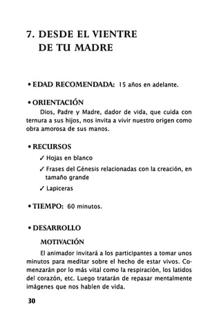 7. DESDE EL VIENTRE
DE TU MADRE
• EDAD RECOMENDADA: 1 5 años en adelante.
• ORIENTACIÓN
Dios, Padre y Madre, dador de vida, que cuida con
ternura a sus hijos, nos invita a vivir nuestro origen como
obra amorosa de sus manos.
• RECURSOS
/ Hojas en blanco
/ Frases del Génesis relacionadas con la creación, en
tamaño grande
/ Lapiceras
•TIEMPO: 60 minutos.
• DESARROLLO
MOTIVACIÓN
El animador invitará a los participantes a tomar unos
minutos para meditar sobre el hecho de estar vivos. Co-
menzarán por lo más vital como la respiración, los latidos
del corazón, etc. Luego tratarán de repasar mentalmente
imágenes que nos hablen de vida.
30
 