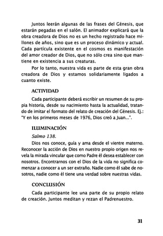 Juntos leerán algunas de las frases del Génesis, que
estarán pegadas en el salón. El animador explicará que la
obra creadora de Dios no es un hecho registrado hace mi-
llones de años, sino que es un proceso dinámico y actual.
Cada partícula existente en el cosmos es manifestación
del amor creador de Dios, que no sólo crea sino que man-
tiene en existencia a sus creaturas.
Por lo tanto, nuestra vida es parte de esta gran obra
creadora de Dios y estamos solidariamente ligados a
cuanto existe.
ACTIVIDAD
Cada participante deberá escribir un resumen de su pro-
pia historia, desde su nacimiento hasta la actualidad, tratan-
do de imitar el formato del relato de creación del Génesis. Ej.:
"Y en los primeros meses de 1976, Dios creó a Juan...".
ILUMINACIÓN
Salmo 138.
Dios nos conoce, guía y ama desde el vientre materno.
Reconocer la acción de Dios en nuestro propio origen nos re-
vela la mirada vincular que como Padre él desea establecer con
nosotros. Encontrarnos con el Dios de la vida no significa co-
menzar a conocer a un ser extraño. Nadie como él sabe de no-
sotros, nadie como él tiene una verdad sobre nuestras vidas.
CONCLUSIÓN
Cada participante lee una parte de su propio relato
de creación. Juntos meditan y rezan el Padrenuestro.
31
 