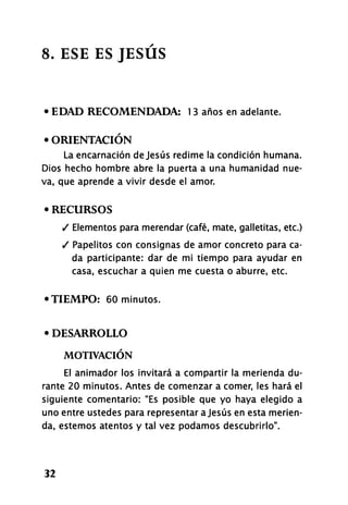 8. ESE ES JESÚS
• EDAD RECOMENDADA: 1 3 años en adelante.
• ORIENTACIÓN
La encarnación de Jesús redime la condición humana.
Dios hecho hombre abre la puerta a una humanidad nue-
va, que aprende a vivir desde el amor.
• RECURSOS
/ Elementos para merendar (café, mate, galletitas, etc.)
/ Papelitos con consignas de amor concreto para ca-
da participante: dar de mi tiempo para ayudar en
casa, escuchar a quien me cuesta o aburre, etc.
•TIEMPO: 60 minutos.
• DESARROLLO
MOTIVACIÓN
El animador los invitará a compartir la merienda du-
rante 20 minutos. Antes de comenzar a comer, les hará el
siguiente comentario: "Es posible que yo haya elegido a
uno entre ustedes para representar a Jesús en esta merien-
da, estemos atentos y tal vez podamos descubrirlo".
32
 