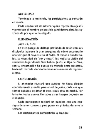 ACTIVIDAD
33
Terminada la merienda, los participantes se sentarán
en ronda.
Cada uno tratará de adivinar quién representó a Jesús
y junto con el nombre del posible candidato/a dará las ra­
zones de por qué lo ha elegido.
ILUMINACIÓN
Juan 14, 5-24.
En este pasaje de diálogo profundo de Jesús con sus
discípulos aparece la gran pregunta de cómo encontrarlo
una vez que él haya vuelto al Padre. El temor a quedar so­
los, la necesidad de "ver y tocar", les nubla la visión del
verdadero lugar donde Dios habita. Jesús, el Hijo de Dios,
con su encarnación ha puesto su morada entre nosotros,
haciendo de cada vínculo humano una manera de regresar
a casa.
CONCLUSIÓN
El animador revelará que aunque no había elegido
concretamente a nadie para el rol de Jesús, cada vez que
somos capaces de amar al otro, Jesús está en medio. Por
lo tanto, todos somos llamados a ser imagen de Jesús en
el mundo.
Cada participante recibirá un papelito con una con­
signa de amor concreto para poner en práctica durante la
semana.
Los participantes compartirán la oración:
 