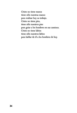 Cristo no tiene manos
tiene sólo nuestras manos
para realizar hoy su trabajo.
Cristo no tiene pies,
tiene sólo nuestros pies
para guiar a los hombres en sus caminos.
Cristo no tiene labios
tiene sólo nuestros labios
para hablar de él a los hombres de hoy.
34
 