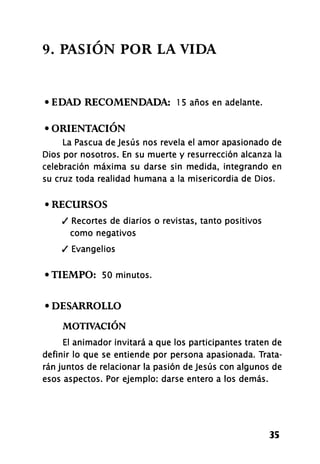 9. PASIÓN POR LA VIDA
• EDAD RECOMENDADA: 1 5 años en adelante.
• ORIENTACIÓN
La Pascua de Jesús nos revela el amor apasionado de
Dios por nosotros. En su muerte y resurrección alcanza la
celebración máxima su darse sin medida, integrando en
su cruz toda realidad humana a la misericordia de Dios.
• RECURSOS
/ Recortes de diarios o revistas, tanto positivos
como negativos
/ Evangelios
•TIEMPO: 50 minutos.
• DESARROLLO
MOTIVACIÓN
El animador invitará a que los participantes traten de
definir lo que se entiende por persona apasionada. Trata-
rán juntos de relacionar la pasión de Jesús con algunos de
esos aspectos. Por ejemplo: darse entero a los demás.
35
 